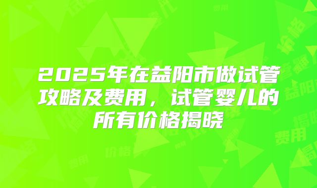 2025年在益阳市做试管攻略及费用,试管婴儿的所有价格揭晓