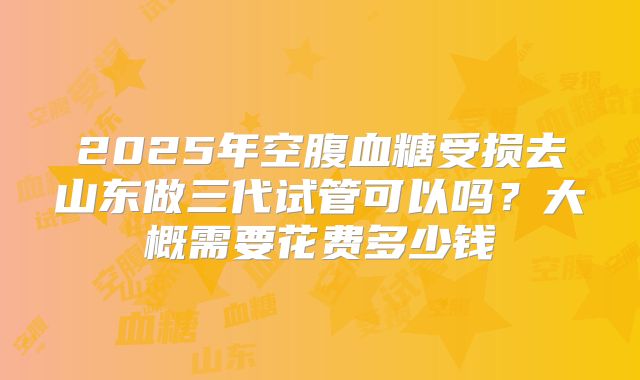 2025年空腹血糖受损去山东做三代试管可以吗？大概需要花费多少钱