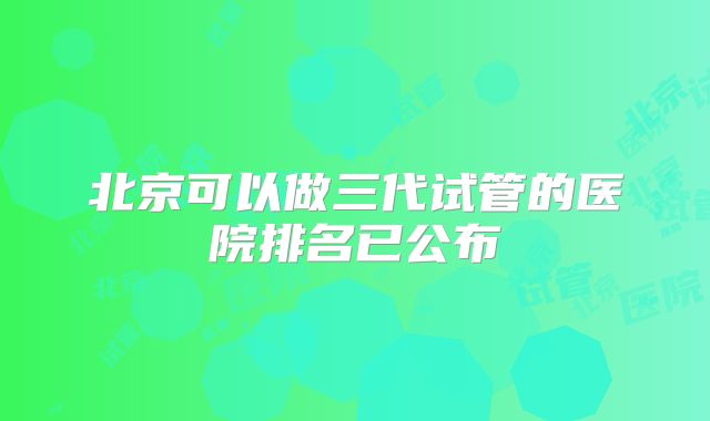 北京可以做三代试管的医院排名已公布