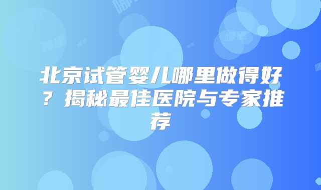 北京试管婴儿哪里做得好？揭秘最佳医院与专家推荐