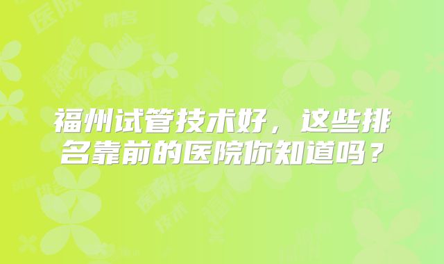 福州试管技术好，这些排名靠前的医院你知道吗？