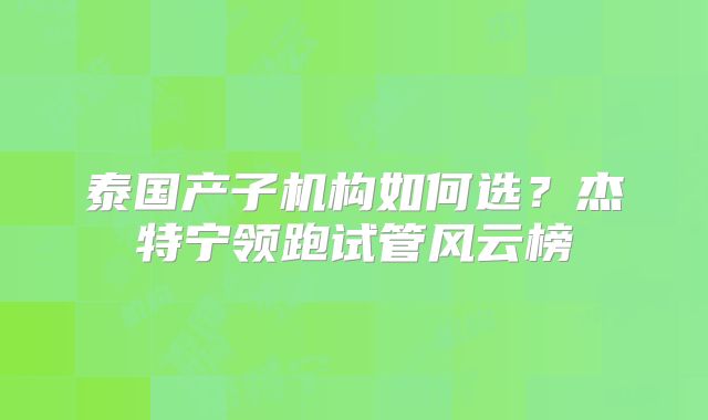 泰国产子机构如何选?杰特宁领跑试管风云榜