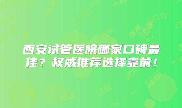 西安试管医院哪家口碑最佳？权威推荐选择靠前！