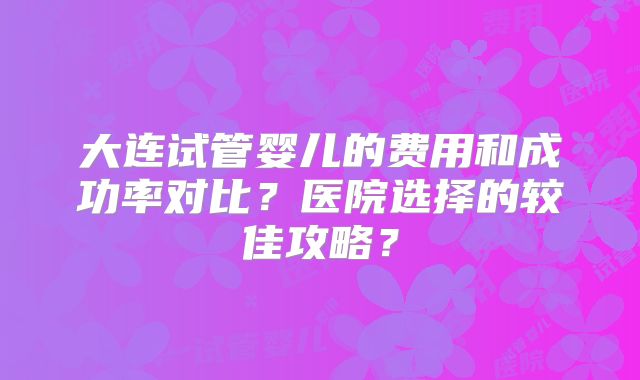 大连试管婴儿的费用和成功率对比？医院选择的较佳攻略？