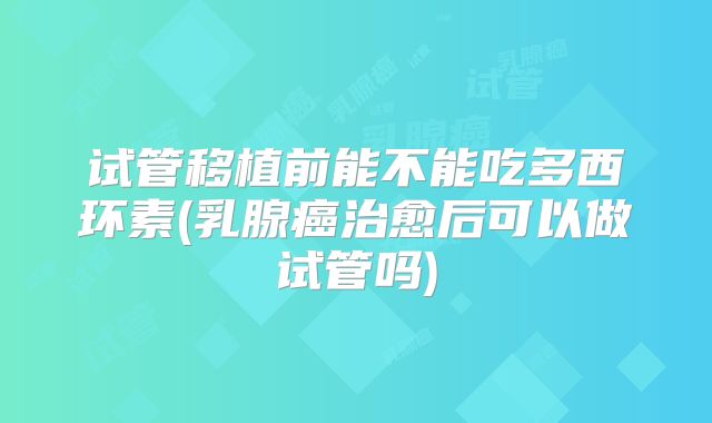 试管移植前能不能吃多西环素(乳腺癌治愈后可以做试管吗)