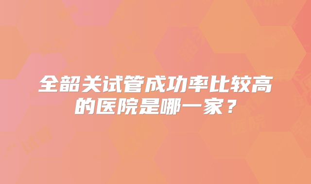 全韶关试管成功率比较高的医院是哪一家?