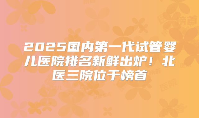 2025国内第一代试管婴儿医院排名新鲜出炉！北医三院位于榜首