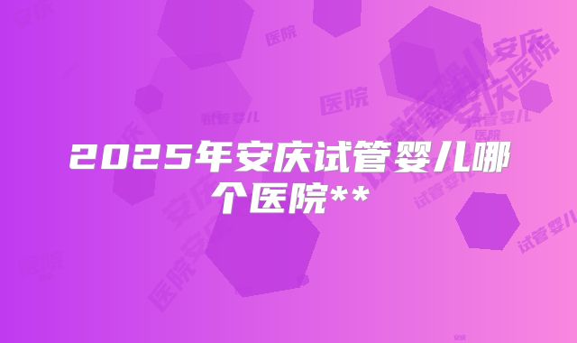 2025年安庆试管婴儿哪个医院**