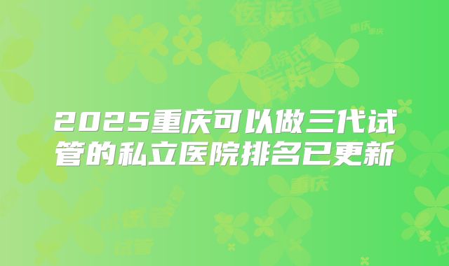 2025重庆可以做三代试管的私立医院排名已更新