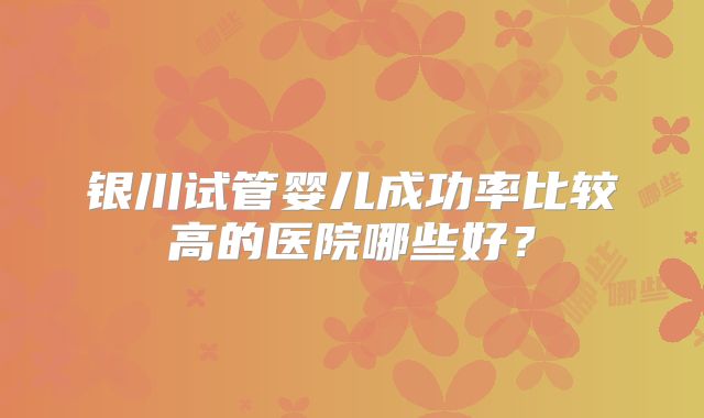 银川试管婴儿成功率比较高的医院哪些好？