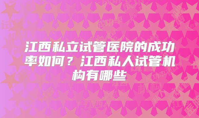 江西私立试管医院的成功率如何？江西私人试管机构有哪些