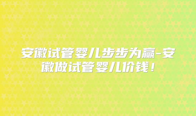 安徽试管婴儿步步为赢-安徽做试管婴儿价钱！
