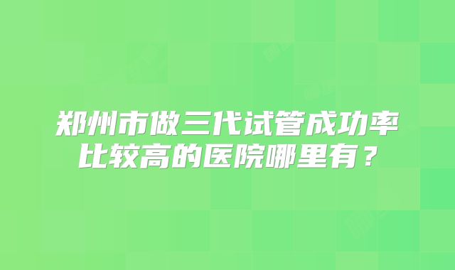 郑州市做三代试管成功率比较高的医院哪里有?