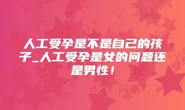 人工受孕是不是自己的孩子_人工受孕是女的问题还是男性!