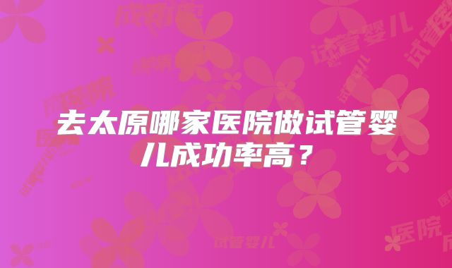 去太原哪家医院做试管婴儿成功率高？
