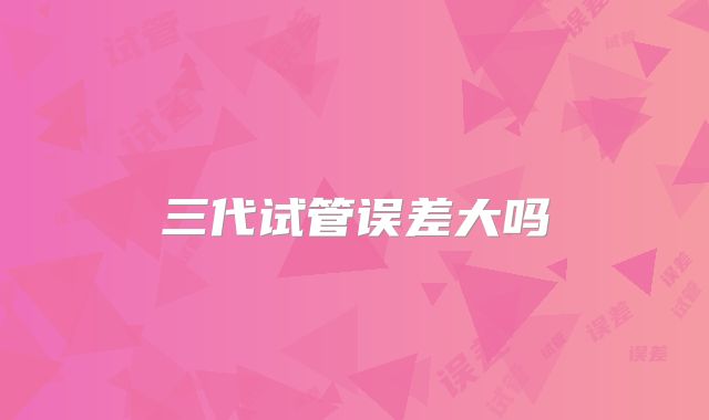 三代试管误差大吗