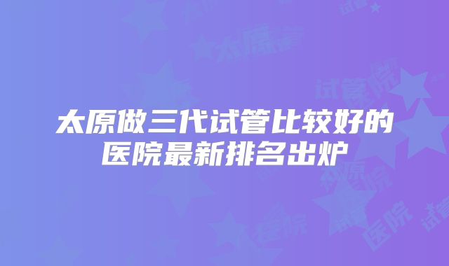 太原做三代试管比较好的医院最新排名出炉