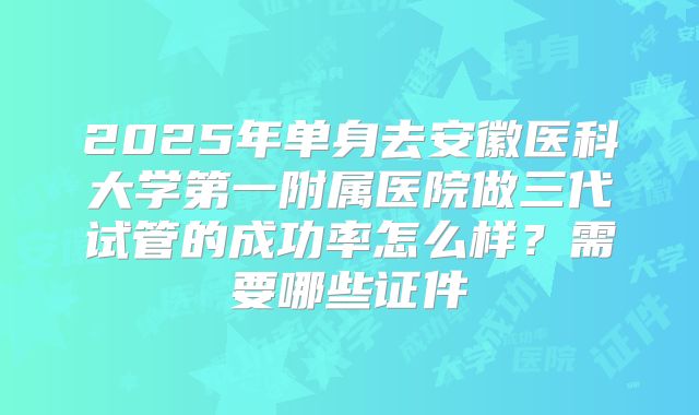 2025年单身去安徽医科大学第一附属医院做三代试管的成功率怎么样？需要哪些证件