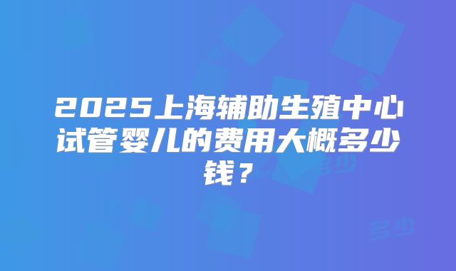 2025上海辅助生殖中心试管婴儿的费用大概多少钱？
