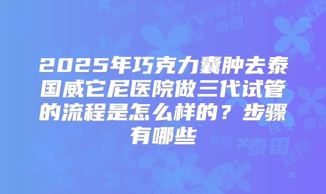 2025年巧克力囊肿去泰国威它尼医院做三代试管的流程是怎么样的？步骤有哪些