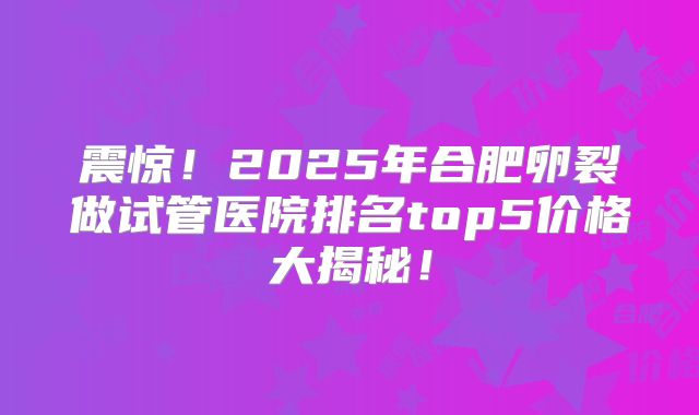 震惊！2025年合肥卵裂做试管医院排名top5价格大揭秘！