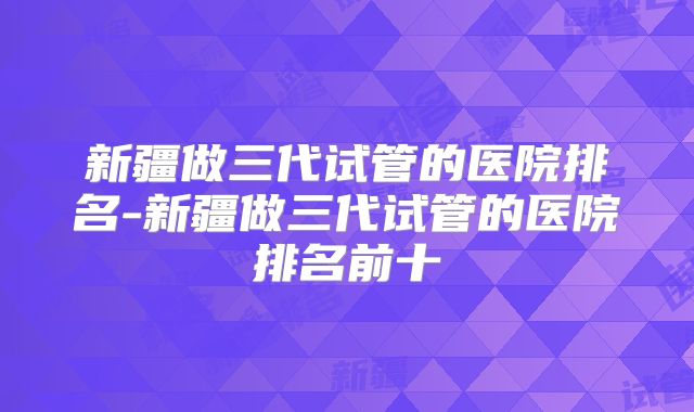 新疆做三代试管的医院排名-新疆做三代试管的医院排名前十