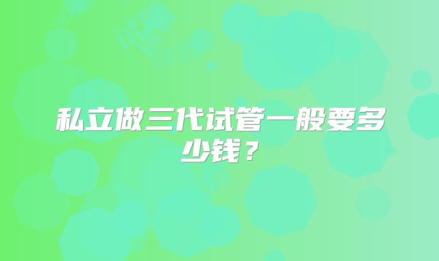 私立做三代试管一般要多少钱?