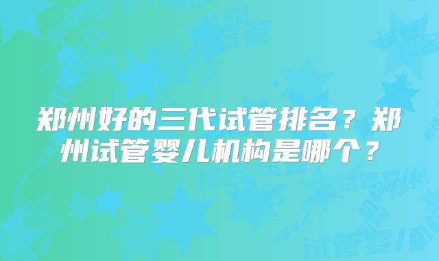 郑州好的三代试管排名?郑州试管婴儿机构是哪个?