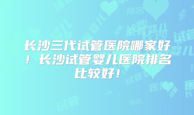 长沙三代试管医院哪家好!长沙试管婴儿医院排名比较好!