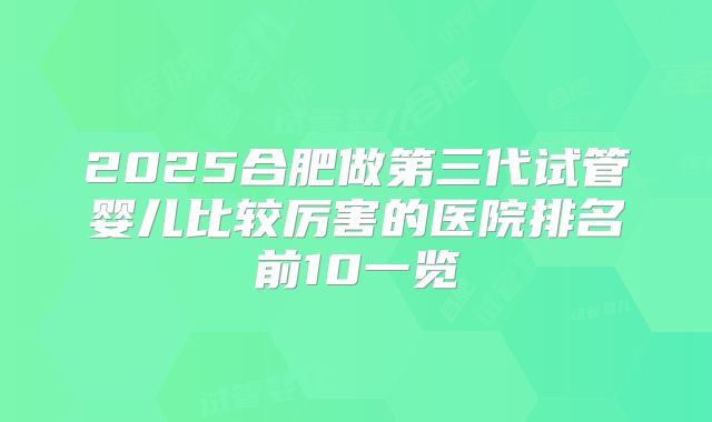 2025合肥做第三代试管婴儿比较厉害的医院排名前10一览
