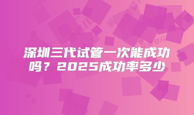 深圳三代试管一次能成功吗?2025成功率多少