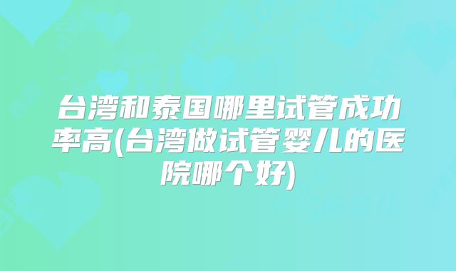 台湾和泰国哪里试管成功率高(台湾做试管婴儿的医院哪个好)