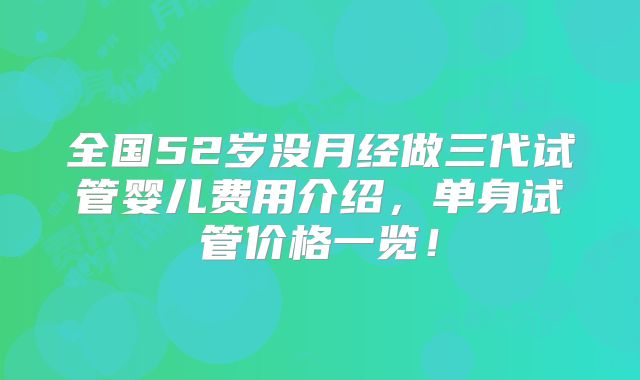 全国52岁没月经做三代试管婴儿费用介绍，单身试管价格一览！