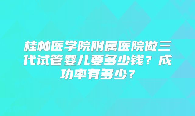 桂林医学院附属医院做三代试管婴儿要多少钱？成功率有多少？