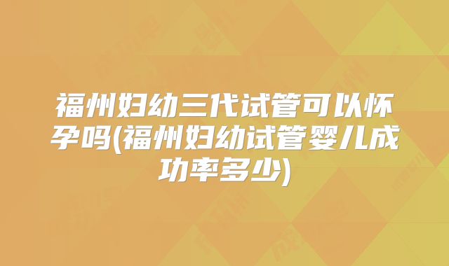 福州妇幼三代试管可以怀孕吗(福州妇幼试管婴儿成功率多少)