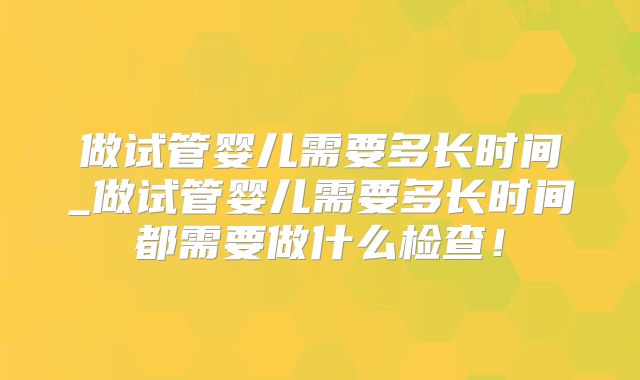 做试管婴儿需要多长时间_做试管婴儿需要多长时间都需要做什么检查!