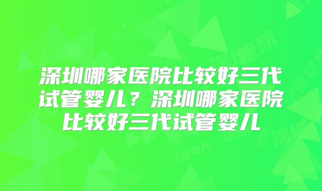 深圳哪家医院比较好三代试管婴儿?深圳哪家医院比较好三代试管婴儿