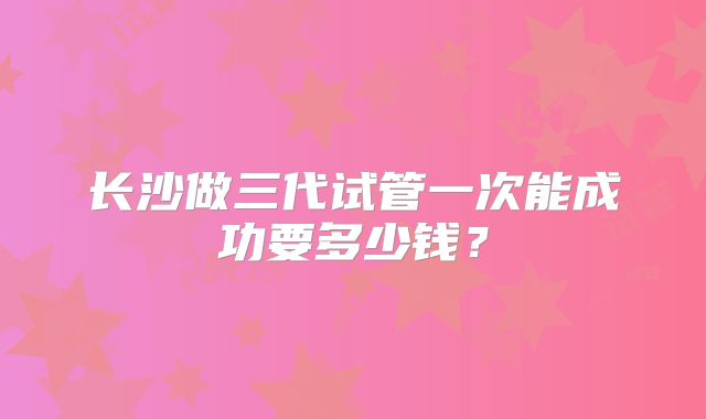 长沙做三代试管一次能成功要多少钱？