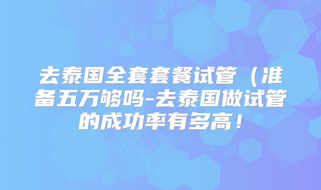 去泰国全套套餐试管(准备五万够吗-去泰国做试管的成功率有多高!