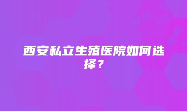 西安私立生殖医院如何选择？