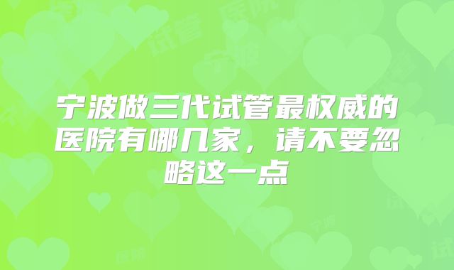 宁波做三代试管最权威的医院有哪几家，请不要忽略这一点