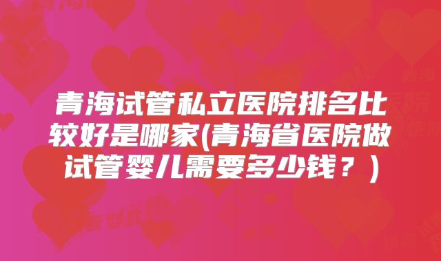 青海试管私立医院排名比较好是哪家(青海省医院做试管婴儿需要多少钱？)