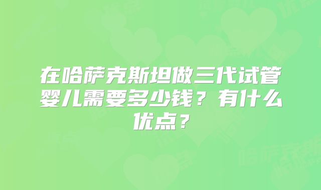 在哈萨克斯坦做三代试管婴儿需要多少钱？有什么优点？