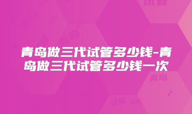 青岛做三代试管多少钱-青岛做三代试管多少钱一次