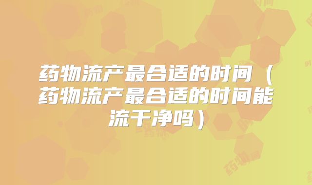 药物流产最合适的时间(药物流产最合适的时间能流干净吗)