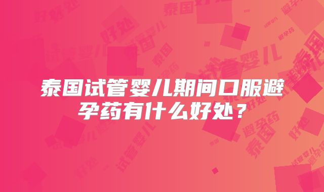 泰国试管婴儿期间口服避孕药有什么好处?