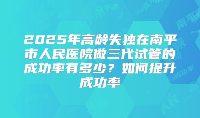 2025年高龄失独在南平市人民医院做三代试管的成功率有多少?如何提升成功率