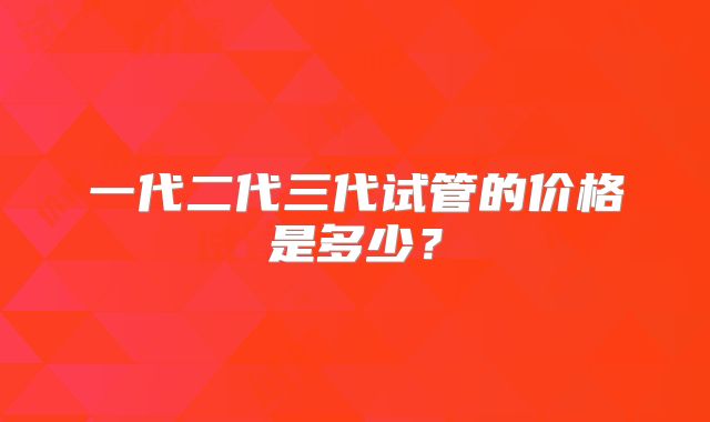 一代二代三代试管的价格是多少？