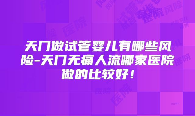 天门做试管婴儿有哪些风险-天门无痛人流哪家医院做的比较好！