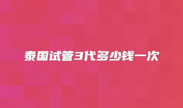 泰国试管3代多少钱一次